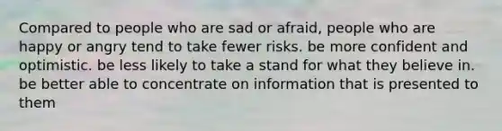 Compared to people who are sad or afraid, people who are happy or angry tend to take fewer risks. be more confident and optimistic. be less likely to take a stand for what they believe in. be better able to concentrate on information that is presented to them