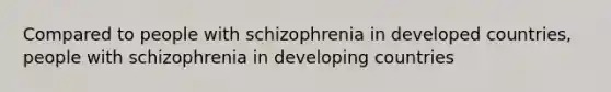 Compared to people with schizophrenia in developed countries, people with schizophrenia in developing countries