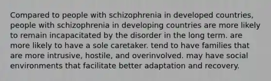 Compared to people with schizophrenia in developed countries, people with schizophrenia in developing countries are more likely to remain incapacitated by the disorder in the long term. are more likely to have a sole caretaker. tend to have families that are more intrusive, hostile, and overinvolved. may have social environments that facilitate better adaptation and recovery.