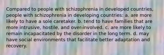 Compared to people with schizophrenia in developed countries, people with schizophrenia in developing countries: a. are more likely to have a sole caretaker. b. tend to have families that are more intrusive, hostile, and over-involved. c. are more likely to remain incapacitated by the disorder in the long term. d. may have social environments that facilitate better adaptation and recovery.