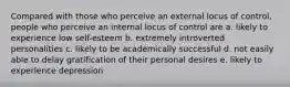 Compared with those who perceive an external locus of control, people who perceive an internal locus of control are a. likely to experience low self-esteem b. extremely introverted personalities c. likely to be academically successful d. not easily able to delay gratification of their personal desires e. likely to experience depression