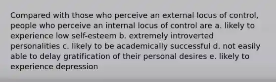 Compared with those who perceive an external locus of control, people who perceive an internal locus of control are a. likely to experience low self-esteem b. extremely introverted personalities c. likely to be academically successful d. not easily able to delay gratification of their personal desires e. likely to experience depression