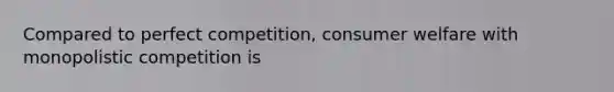 Compared to perfect competition, consumer welfare with monopolistic competition is