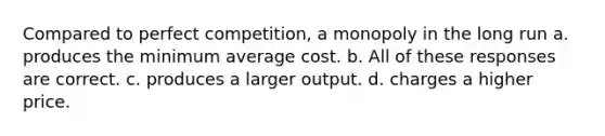 Compared to perfect competition, a monopoly in the long run a. produces the minimum average cost. b. All of these responses are correct. c. produces a larger output. d. charges a higher price.