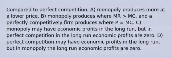 Compared to perfect competition: A) monopoly produces more at a lower price. B) monopoly produces where MR > MC, and a perfectly competitively firm produces where P = MC. C) monopoly may have economic profits in the long run, but in perfect competition in the long run economic profits are zero. D) perfect competition may have economic profits in the long run, but in monopoly the long run economic profits are zero.