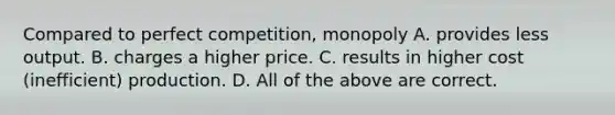 Compared to perfect competition, monopoly A. provides less output. B. charges a higher price. C. results in higher cost (inefficient) production. D. All of the above are correct.