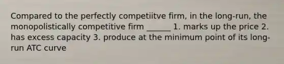 Compared to the perfectly competiitve firm, in the long-run, the monopolistically competitive firm ______ 1. marks up the price 2. has excess capacity 3. produce at the minimum point of its long-run ATC curve