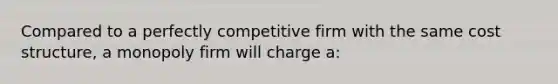 Compared to a perfectly competitive firm with the same cost structure, a monopoly firm will charge a: