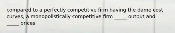 compared to a perfectly competitive firm having the dame cost curves, a monopolistically competitive firm _____ output and _____ prices