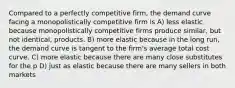 Compared to a perfectly competitive firm, the demand curve facing a monopolistically competitive firm is A) less elastic because monopolistically competitive firms produce similar, but not identical, products. B) more elastic because in the long run, the demand curve is tangent to the firm's average total cost curve. C) more elastic because there are many close substitutes for the p D) just as elastic because there are many sellers in both markets