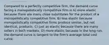 Compared to a perfectly competitive firm, the demand curve facing a monopolistically competitive firm is A) more elastic because there are many close substitutes for the product of a monopolistically competitive firm. B) less elastic because monopolistically competitive firms produce similar, but not identical, products. C) just as elastic because there are many sellers in both markets. D) more elastic because in the long run, the demand curve is tangent to the firm's average total cost curve.