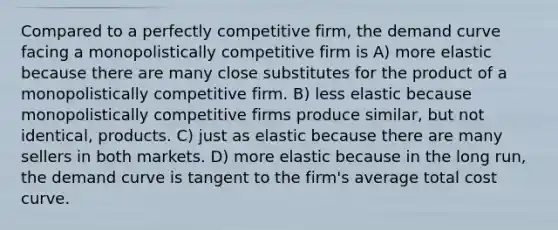 Compared to a perfectly competitive firm, the demand curve facing a monopolistically competitive firm is A) more elastic because there are many close substitutes for the product of a monopolistically competitive firm. B) less elastic because monopolistically competitive firms produce similar, but not identical, products. C) just as elastic because there are many sellers in both markets. D) more elastic because in the long run, the demand curve is tangent to the firm's average total cost curve.