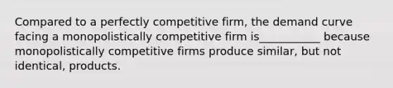 Compared to a perfectly competitive firm, the demand curve facing a monopolistically competitive firm is___________ because monopolistically competitive firms produce similar, but not identical, products.