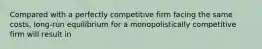 Compared with a perfectly competitive firm facing the same costs, long-run equilibrium for a monopolistically competitive firm will result in