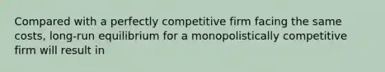 Compared with a perfectly competitive firm facing the same costs, long-run equilibrium for a monopolistically competitive firm will result in