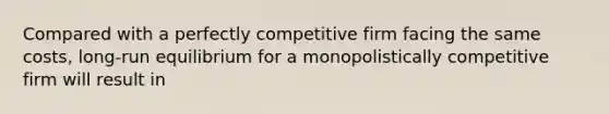 Compared with a perfectly competitive firm facing the same​ costs, long-run equilibrium for a monopolistically competitive firm will result in