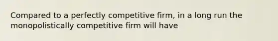 Compared to a perfectly competitive firm, in a long run the monopolistically competitive firm will have