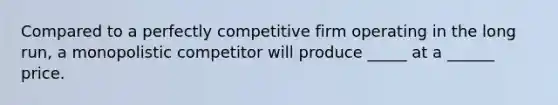 Compared to a perfectly competitive firm operating in the long run, a monopolistic competitor will produce _____ at a ______ price.