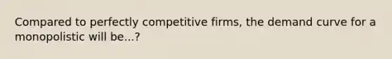 Compared to perfectly competitive firms, the demand curve for a monopolistic will be...?