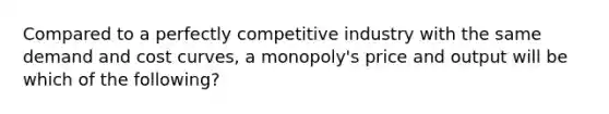 Compared to a perfectly competitive industry with the same demand and cost curves, a monopoly's price and output will be which of the following?