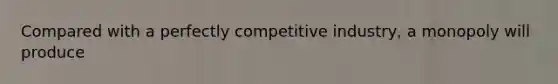 Compared with a perfectly competitive industry, a monopoly will produce