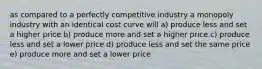 as compared to a perfectly competitive industry a monopoly industry with an identical cost curve will a) produce less and set a higher price b) produce more and set a higher price c) produce less and set a lower price d) produce less and set the same price e) produce more and set a lower price