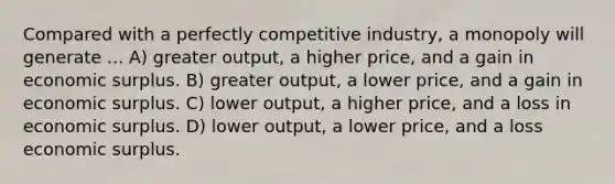 Compared with a perfectly competitive industry, a monopoly will generate ... A) greater output, a higher price, and a gain in economic surplus. B) greater output, a lower price, and a gain in economic surplus. C) lower output, a higher price, and a loss in economic surplus. D) lower output, a lower price, and a loss economic surplus.