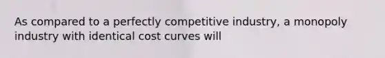 As compared to a perfectly competitive​ industry, a monopoly industry with identical cost curves will