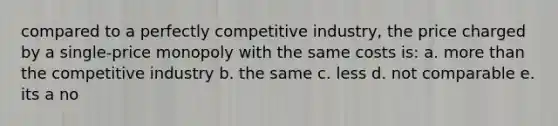 compared to a perfectly competitive industry, the price charged by a single-price monopoly with the same costs is: a. more than the competitive industry b. the same c. less d. not comparable e. its a no