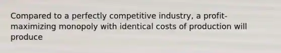 Compared to a perfectly competitive industry, a profit-maximizing monopoly with identical costs of production will produce