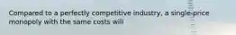 Compared to a perfectly competitive industry, a single-price monopoly with the same costs will