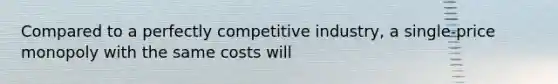 Compared to a perfectly competitive industry, a single-price monopoly with the same costs will