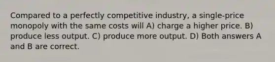 Compared to a perfectly competitive industry, a single-price monopoly with the same costs will A) charge a higher price. B) produce less output. C) produce more output. D) Both answers A and B are correct.