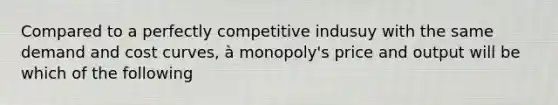 Compared to a perfectly competitive indusuy with the same demand and cost curves, à monopoly's price and output will be which of the following