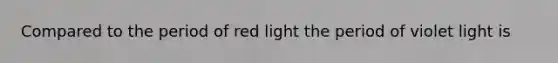 Compared to the period of red light the period of violet light is