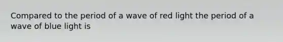 Compared to the period of a wave of red light the period of a wave of blue light is