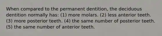 When compared to the permanent dentition, the deciduous dentition normally has: (1) more molars. (2) less anterior teeth. (3) more posterior teeth. (4) the same number of posterior teeth. (5) the same number of anterior teeth.