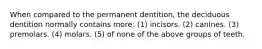 When compared to the permanent dentition, the deciduous dentition normally contains more: (1) incisors. (2) canines. (3) premolars. (4) molars. (5) of none of the above groups of teeth.