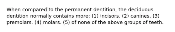 When compared to the permanent dentition, the deciduous dentition normally contains more: (1) incisors. (2) canines. (3) premolars. (4) molars. (5) of none of the above groups of teeth.