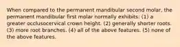 When compared to the permanent mandibular second molar, the permanent mandibular first molar normally exhibits: (1) a greater occlusocervical crown height. (2) generally shorter roots. (3) more root branches. (4) all of the above features. (5) none of the above features.