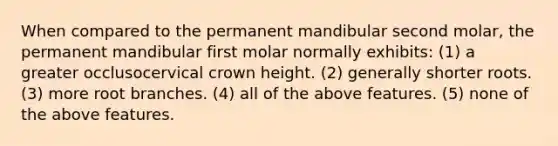 When compared to the permanent mandibular second molar, the permanent mandibular first molar normally exhibits: (1) a greater occlusocervical crown height. (2) generally shorter roots. (3) more root branches. (4) all of the above features. (5) none of the above features.