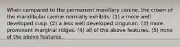 When compared to the permanent maxillary canine, the crown of the mandibular canine normally exhibits: (1) a more well developed cusp. (2) a less well developed cingulum. (3) more prominent marginal ridges. (4) all of the above features. (5) none of the above features.