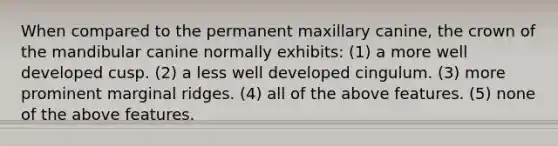 When compared to the permanent maxillary canine, the crown of the mandibular canine normally exhibits: (1) a more well developed cusp. (2) a less well developed cingulum. (3) more prominent marginal ridges. (4) all of the above features. (5) none of the above features.