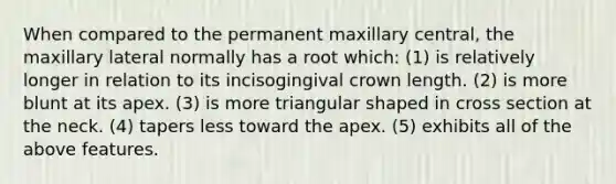 When compared to the permanent maxillary central, the maxillary lateral normally has a root which: (1) is relatively longer in relation to its incisogingival crown length. (2) is more blunt at its apex. (3) is more triangular shaped in cross section at the neck. (4) tapers less toward the apex. (5) exhibits all of the above features.