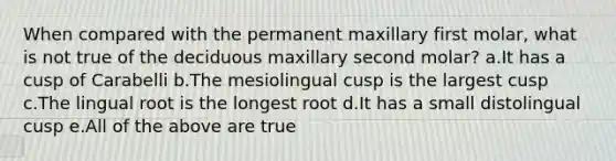 When compared with the permanent maxillary first molar, what is not true of the deciduous maxillary second molar? a.It has a cusp of Carabelli b.The mesiolingual cusp is the largest cusp c.The lingual root is the longest root d.It has a small distolingual cusp e.All of the above are true