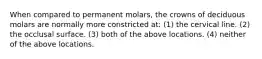 When compared to permanent molars, the crowns of deciduous molars are normally more constricted at: (1) the cervical line. (2) the occlusal surface. (3) both of the above locations. (4) neither of the above locations.
