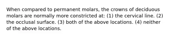 When compared to permanent molars, the crowns of deciduous molars are normally more constricted at: (1) the cervical line. (2) the occlusal surface. (3) both of the above locations. (4) neither of the above locations.