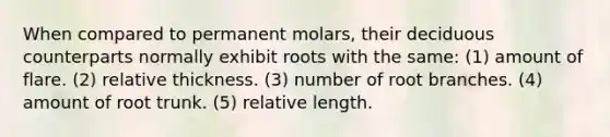 When compared to permanent molars, their deciduous counterparts normally exhibit roots with the same: (1) amount of flare. (2) relative thickness. (3) number of root branches. (4) amount of root trunk. (5) relative length.