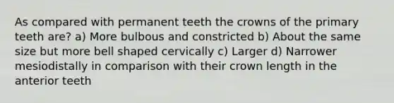 As compared with permanent teeth the crowns of the primary teeth are? a) More bulbous and constricted b) About the same size but more bell shaped cervically c) Larger d) Narrower mesiodistally in comparison with their crown length in the anterior teeth