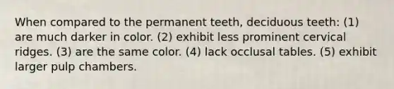 When compared to the permanent teeth, deciduous teeth: (1) are much darker in color. (2) exhibit less prominent cervical ridges. (3) are the same color. (4) lack occlusal tables. (5) exhibit larger pulp chambers.